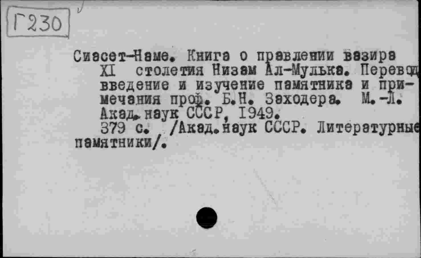 ﻿(ПЗЇЇ
І/
Сиасет-Наме. Книга о правлении вазира
XI столетия Низам Ал-Мулька. Перову введение и изучение памятника и примечания проЬ. Б.Н. Заходера. M.-J1.
Акад, наук СССР, 1949.
379 с. /Акад.наук СССР. Литературные памятники/.